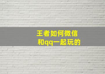 王者如何微信和qq一起玩的