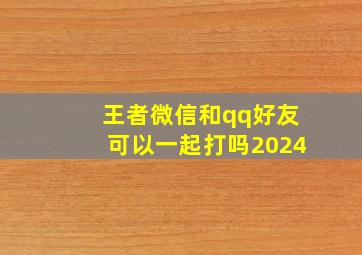 王者微信和qq好友可以一起打吗2024