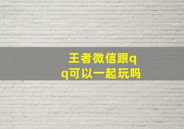 王者微信跟qq可以一起玩吗