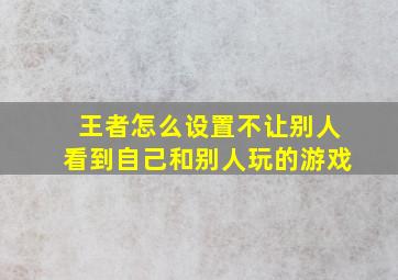 王者怎么设置不让别人看到自己和别人玩的游戏