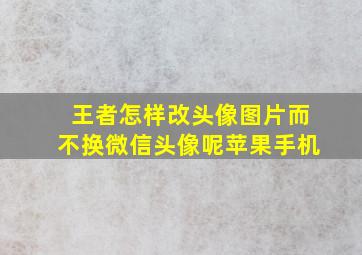 王者怎样改头像图片而不换微信头像呢苹果手机