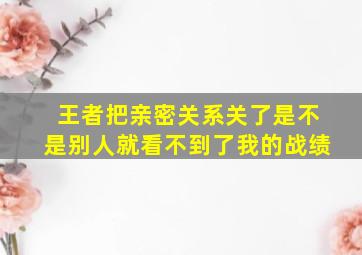 王者把亲密关系关了是不是别人就看不到了我的战绩