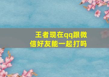 王者现在qq跟微信好友能一起打吗