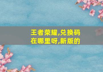 王者荣耀,兑换码在哪里呀,新版的