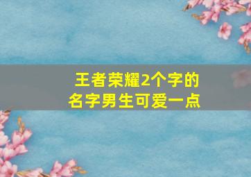 王者荣耀2个字的名字男生可爱一点