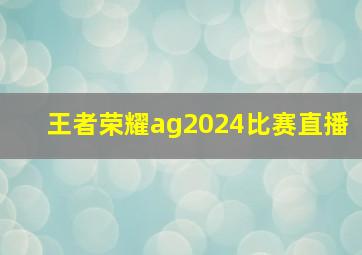 王者荣耀ag2024比赛直播