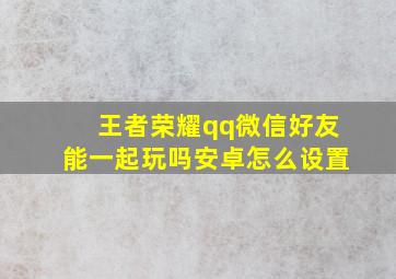 王者荣耀qq微信好友能一起玩吗安卓怎么设置