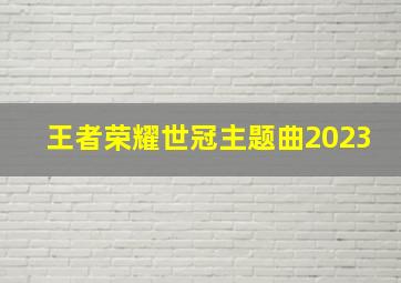 王者荣耀世冠主题曲2023