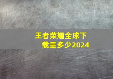 王者荣耀全球下载量多少2024