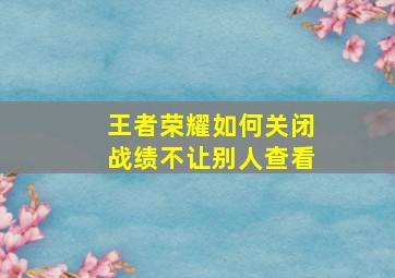 王者荣耀如何关闭战绩不让别人查看