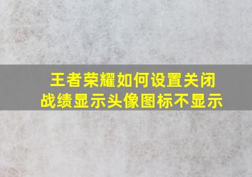 王者荣耀如何设置关闭战绩显示头像图标不显示