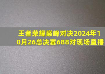 王者荣耀巅峰对决2024年10月26总决赛688对现场直播