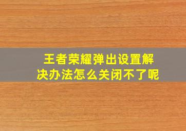 王者荣耀弹出设置解决办法怎么关闭不了呢