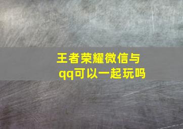 王者荣耀微信与qq可以一起玩吗