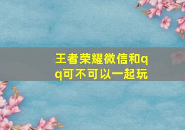 王者荣耀微信和qq可不可以一起玩