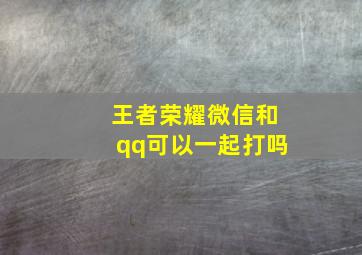 王者荣耀微信和qq可以一起打吗