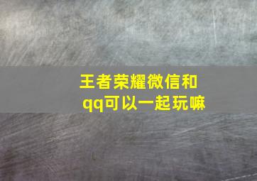 王者荣耀微信和qq可以一起玩嘛