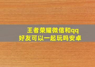 王者荣耀微信和qq好友可以一起玩吗安卓