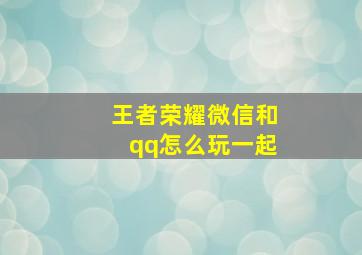 王者荣耀微信和qq怎么玩一起