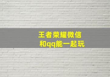 王者荣耀微信和qq能一起玩