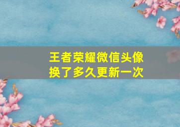 王者荣耀微信头像换了多久更新一次