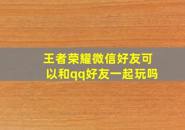 王者荣耀微信好友可以和qq好友一起玩吗