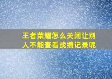 王者荣耀怎么关闭让别人不能查看战绩记录呢