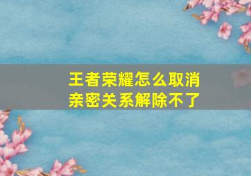 王者荣耀怎么取消亲密关系解除不了