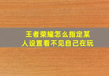 王者荣耀怎么指定某人设置看不见自己在玩