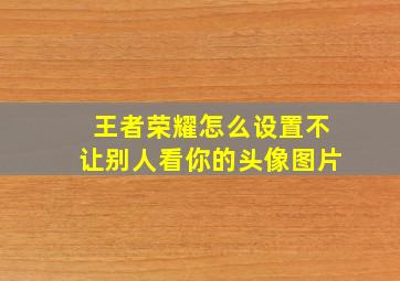 王者荣耀怎么设置不让别人看你的头像图片