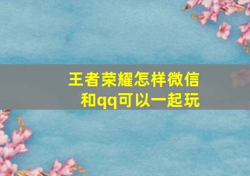 王者荣耀怎样微信和qq可以一起玩