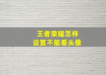 王者荣耀怎样设置不能看头像