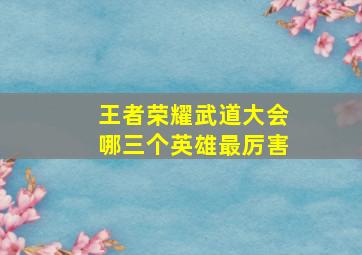 王者荣耀武道大会哪三个英雄最厉害