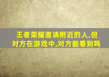 王者荣耀邀请附近的人,但对方在游戏中,对方能看到吗