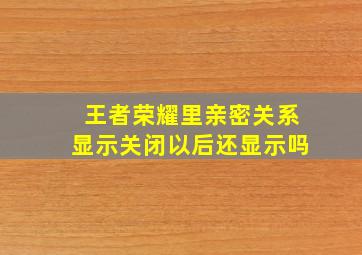 王者荣耀里亲密关系显示关闭以后还显示吗