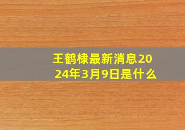 王鹤棣最新消息2024年3月9日是什么