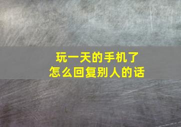 玩一天的手机了怎么回复别人的话