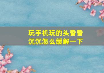 玩手机玩的头昏昏沉沉怎么缓解一下