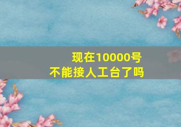 现在10000号不能接人工台了吗