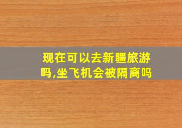 现在可以去新疆旅游吗,坐飞机会被隔离吗