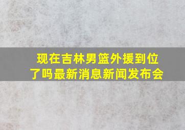 现在吉林男篮外援到位了吗最新消息新闻发布会