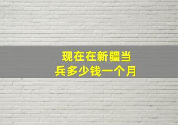 现在在新疆当兵多少钱一个月