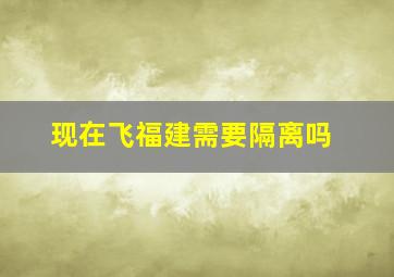 现在飞福建需要隔离吗