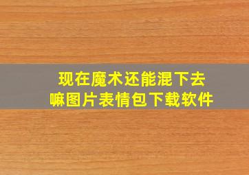 现在魔术还能混下去嘛图片表情包下载软件