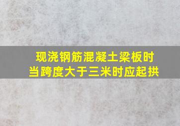 现浇钢筋混凝土梁板时当跨度大于三米时应起拱