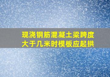 现浇钢筋混凝土梁跨度大于几米时模板应起拱