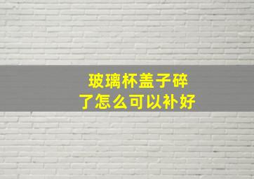 玻璃杯盖子碎了怎么可以补好