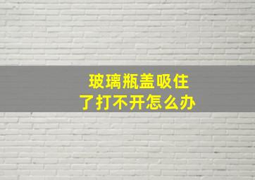 玻璃瓶盖吸住了打不开怎么办