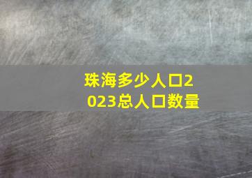 珠海多少人口2023总人口数量