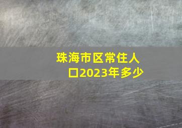 珠海市区常住人口2023年多少